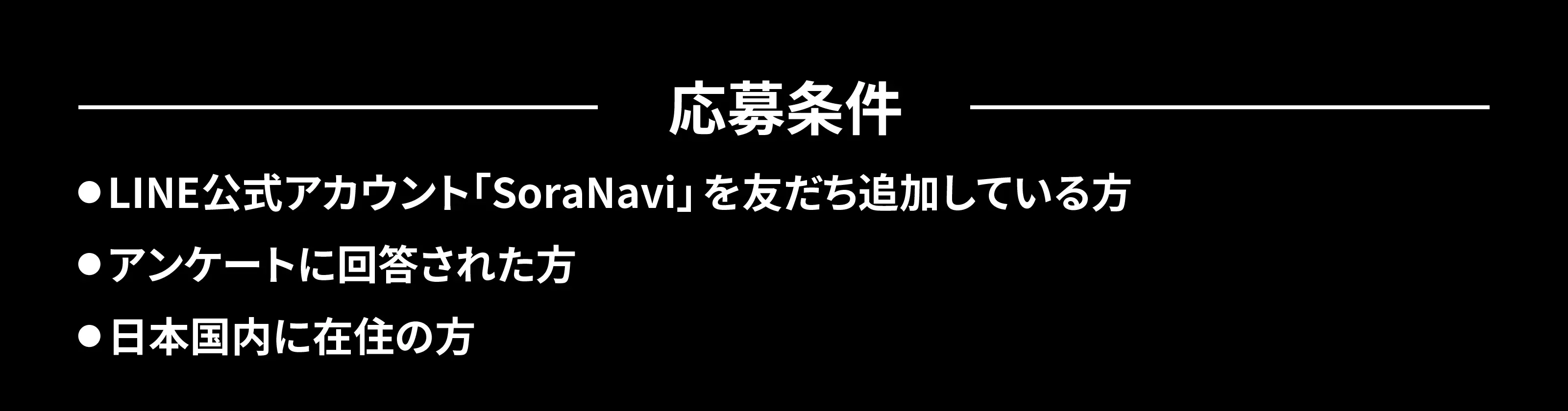 応募条件: ●LINE公式アカウント「SoraNavi」を友だち追加している方 ●アンケートに回答された方 ●日本国内に在住の方