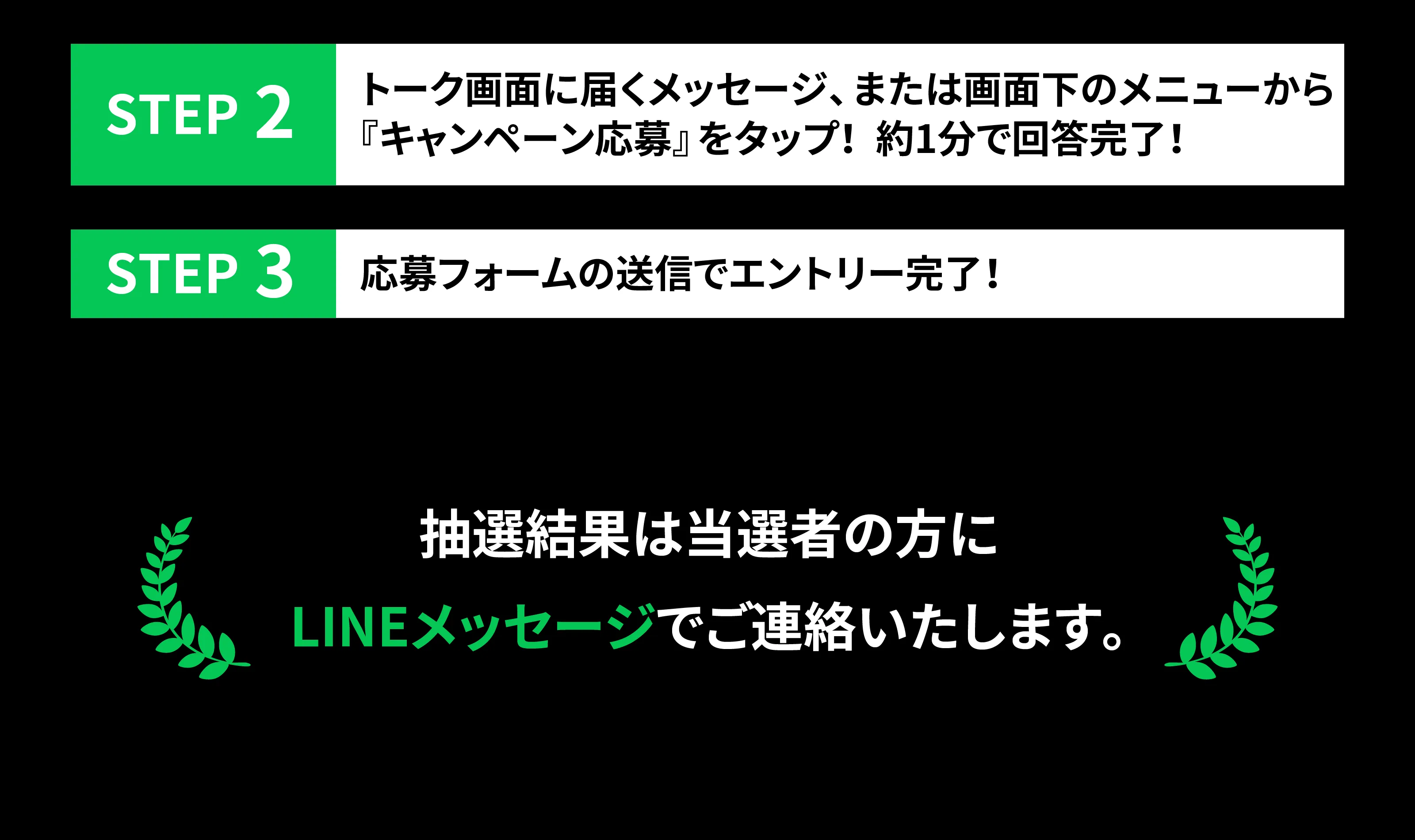 STEP2 トーク画面に届くメッセージ、または画面下のメニューから『応募アンケート』をタップ！ 約1分で回答できます。　STEP3 応募完了メッセージが届いたらエントリー完了！抽選結果は当選者の方にLINEメッセージでご連絡いたします。
